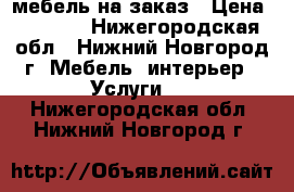 мебель на заказ › Цена ­ 1 000 - Нижегородская обл., Нижний Новгород г. Мебель, интерьер » Услуги   . Нижегородская обл.,Нижний Новгород г.